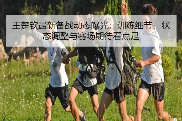 王楚钦最新备战动态曝光：训练细节、状态调整与赛场期待看点足